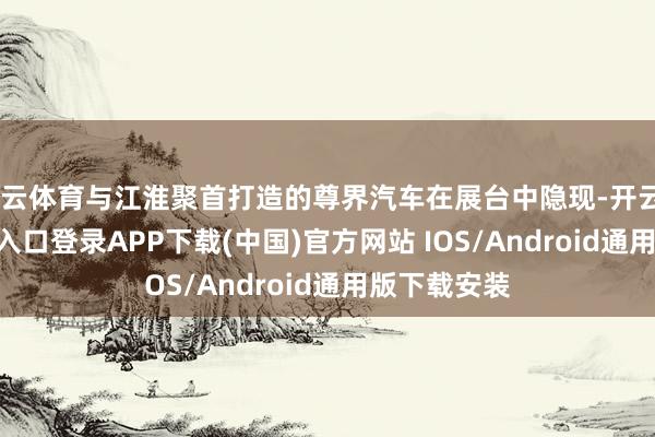 开云体育与江淮聚首打造的尊界汽车在展台中隐现-开云kaiyun登录入口登录APP下载(中国)官方网站 IOS/Android通用版下载安装