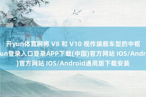 开yun体育网将 V8 和 V10 视作旗舰车型的中枢能源建设-开云kaiyun登录入口登录APP下载(中国)官方网站 IOS/Android通用版下载安装