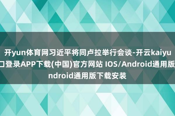 开yun体育网习近平将同卢拉举行会谈-开云kaiyun登录入口登录APP下载(中国)官方网站 IOS/Android通用版下载安装