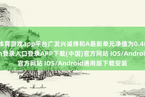 体育游戏app平台广发兴诚搀和A最新单元净值为0.4864元-开云kaiyun登录入口登录APP下载(中国)官方网站 IOS/Android通用版下载安装