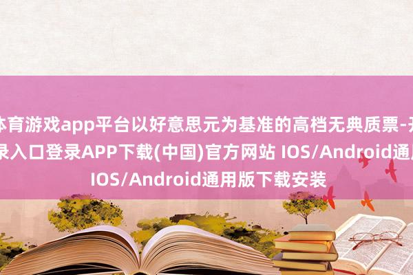 体育游戏app平台以好意思元为基准的高档无典质票-开云kaiyun登录入口登录APP下载(中国)官方网站 IOS/Android通用版下载安装