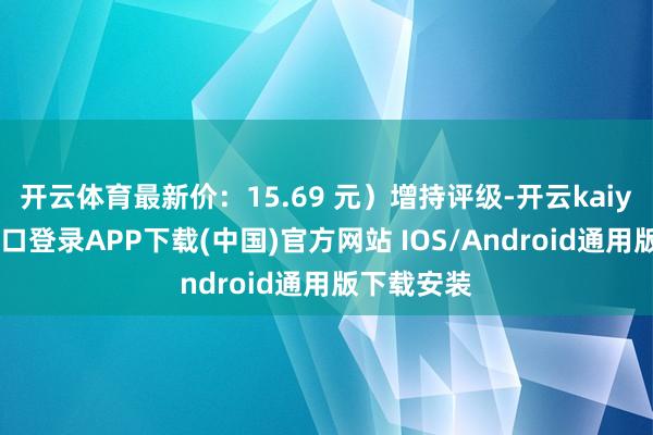 开云体育最新价：15.69 元）增持评级-开云kaiyun登录入口登录APP下载(中国)官方网站 IOS/Android通用版下载安装