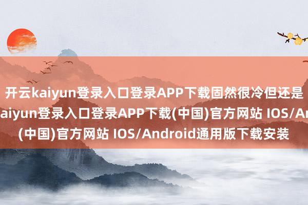 开云kaiyun登录入口登录APP下载固然很冷但还是相比好采用的-开云kaiyun登录入口登录APP下载(中国)官方网站 IOS/Android通用版下载安装