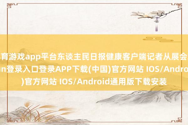 体育游戏app平台东谈主民日报健康客户端记者从展会现场看到-开云kaiyun登录入口登录APP下载(中国)官方网站 IOS/Android通用版下载安装