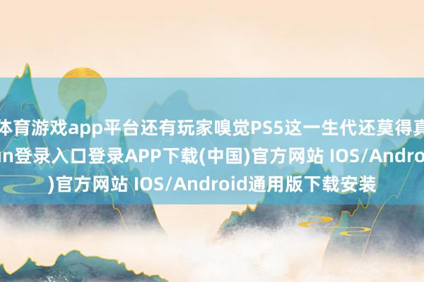 体育游戏app平台还有玩家嗅觉PS5这一生代还莫得真确开动-开云kaiyun登录入口登录APP下载(中国)官方网站 IOS/Android通用版下载安装