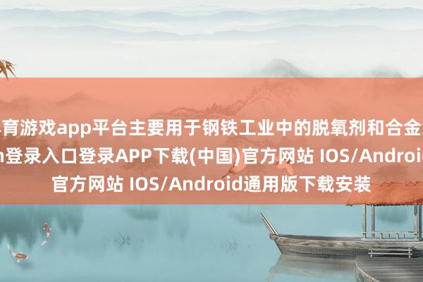 体育游戏app平台主要用于钢铁工业中的脱氧剂和合金添加剂-开云kaiyun登录入口登录APP下载(中国)官方网站 IOS/Android通用版下载安装