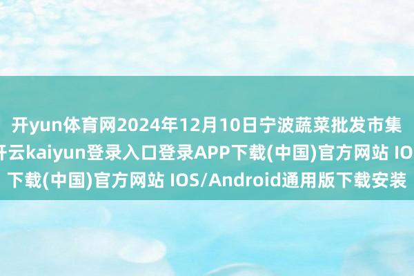 开yun体育网2024年12月10日宁波蔬菜批发市集有限公司价钱行情-开云kaiyun登录入口登录APP下载(中国)官方网站 IOS/Android通用版下载安装