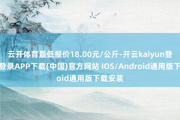 云开体育最低报价18.00元/公斤-开云kaiyun登录入口登录APP下载(中国)官方网站 IOS/Android通用版下载安装