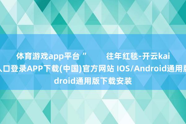 体育游戏app平台 ”        往年红毯-开云kaiyun登录入口登录APP下载(中国)官方网站 IOS/Android通用版下载安装