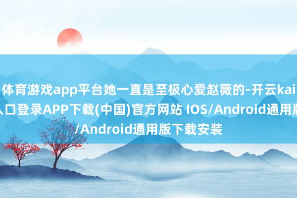 体育游戏app平台她一直是至极心爱赵薇的-开云kaiyun登录入口登录APP下载(中国)官方网站 IOS/Android通用版下载安装
