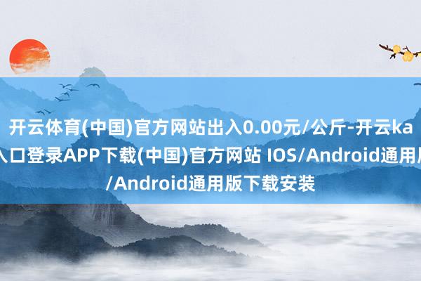 开云体育(中国)官方网站出入0.00元/公斤-开云kaiyun登录入口登录APP下载(中国)官方网站 IOS/Android通用版下载安装