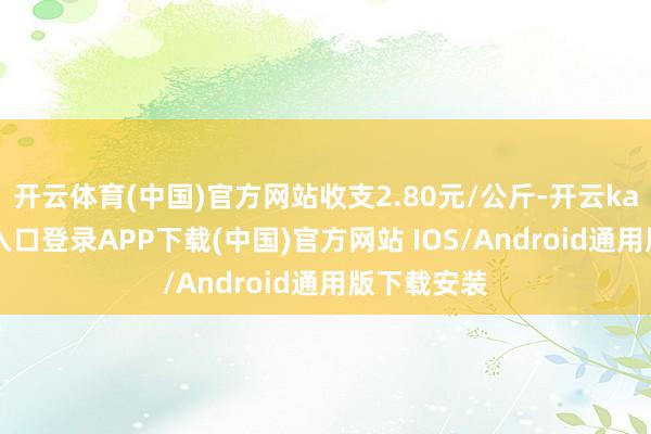 开云体育(中国)官方网站收支2.80元/公斤-开云kaiyun登录入口登录APP下载(中国)官方网站 IOS/Android通用版下载安装