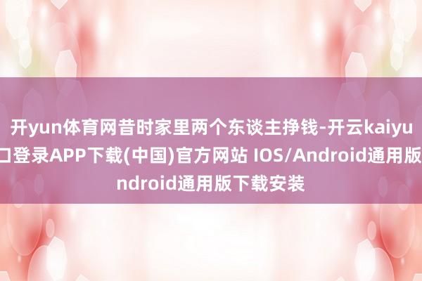 开yun体育网昔时家里两个东谈主挣钱-开云kaiyun登录入口登录APP下载(中国)官方网站 IOS/Android通用版下载安装