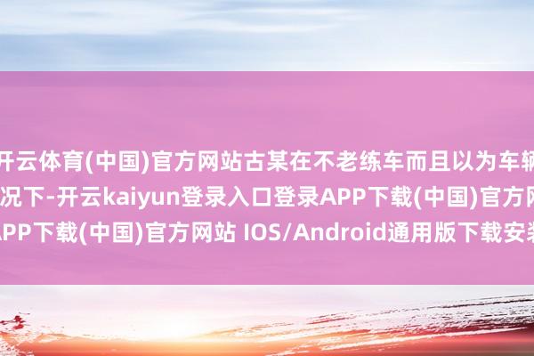开云体育(中国)官方网站古某在不老练车而且以为车辆刹车存在问题的情况下-开云kaiyun登录入口登录APP下载(中国)官方网站 IOS/Android通用版下载安装