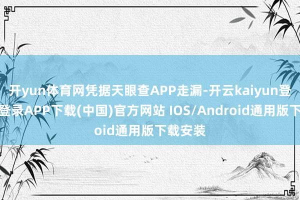 开yun体育网凭据天眼查APP走漏-开云kaiyun登录入口登录APP下载(中国)官方网站 IOS/Android通用版下载安装