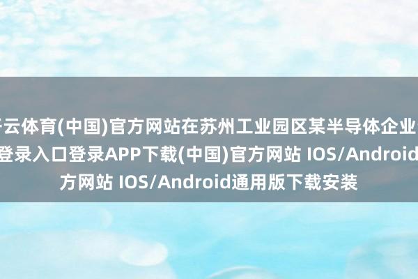 开云体育(中国)官方网站在苏州工业园区某半导体企业责任-开云kaiyun登录入口登录APP下载(中国)官方网站 IOS/Android通用版下载安装