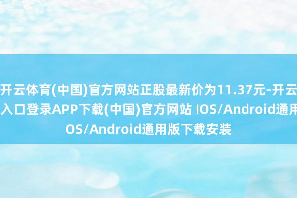 开云体育(中国)官方网站正股最新价为11.37元-开云kaiyun登录入口登录APP下载(中国)官方网站 IOS/Android通用版下载安装