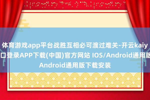 体育游戏app平台战胜互相必可渡过难关-开云kaiyun登录入口登录APP下载(中国)官方网站 IOS/Android通用版下载安装