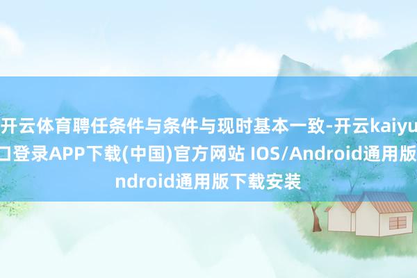 开云体育聘任条件与条件与现时基本一致-开云kaiyun登录入口登录APP下载(中国)官方网站 IOS/Android通用版下载安装