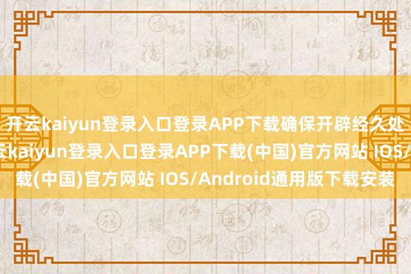 开云kaiyun登录入口登录APP下载确保开辟经久处于最好驱动景色-开云kaiyun登录入口登录APP下载(中国)官方网站 IOS/Android通用版下载安装