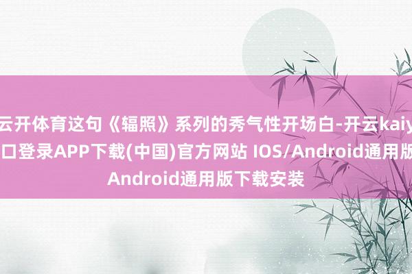 云开体育这句《辐照》系列的秀气性开场白-开云kaiyun登录入口登录APP下载(中国)官方网站 IOS/Android通用版下载安装