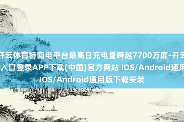 开云体育特回电平台最高日充电量跨越7700万度-开云kaiyun登录入口登录APP下载(中国)官方网站 IOS/Android通用版下载安装
