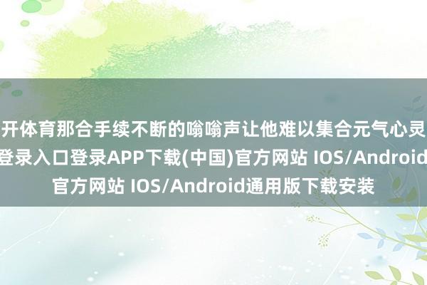 云开体育那合手续不断的嗡嗡声让他难以集合元气心灵职责-开云kaiyun登录入口登录APP下载(中国)官方网站 IOS/Android通用版下载安装