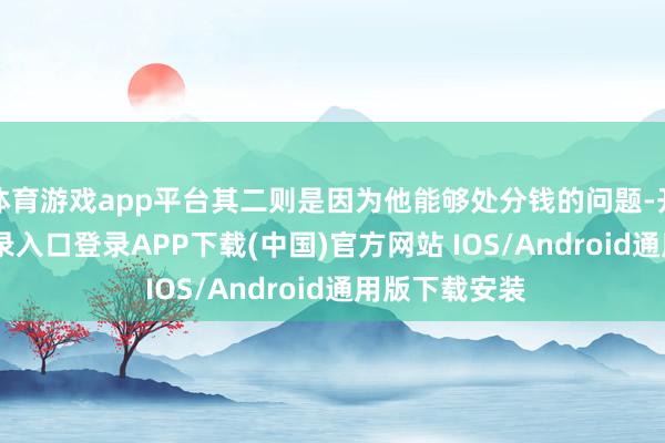 体育游戏app平台其二则是因为他能够处分钱的问题-开云kaiyun登录入口登录APP下载(中国)官方网站 IOS/Android通用版下载安装