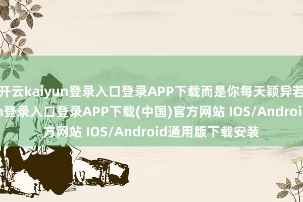开云kaiyun登录入口登录APP下载而是你每天颖异若干活-开云kaiyun登录入口登录APP下载(中国)官方网站 IOS/Android通用版下载安装