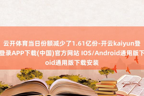 云开体育当日份额减少了1.61亿份-开云kaiyun登录入口登录APP下载(中国)官方网站 IOS/Android通用版下载安装