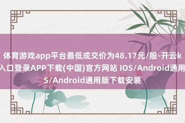 体育游戏app平台最低成交价为48.17元/股-开云kaiyun登录入口登录APP下载(中国)官方网站 IOS/Android通用版下载安装