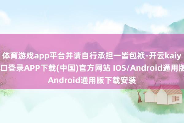 体育游戏app平台并请自行承担一皆包袱-开云kaiyun登录入口登录APP下载(中国)官方网站 IOS/Android通用版下载安装