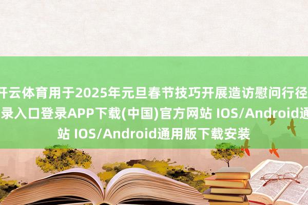 开云体育用于2025年元旦春节技巧开展造访慰问行径-开云kaiyun登录入口登录APP下载(中国)官方网站 IOS/Android通用版下载安装