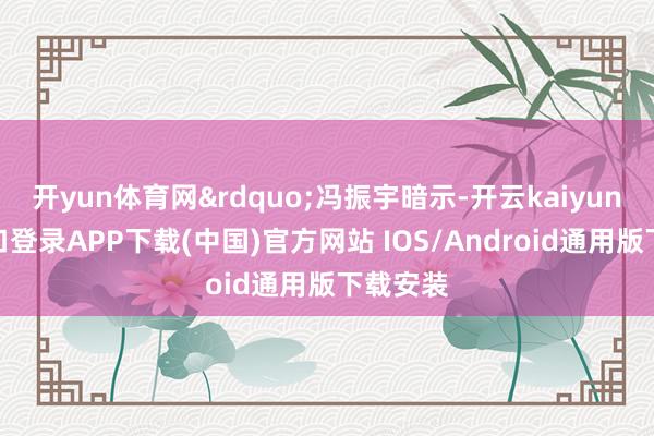 开yun体育网”冯振宇暗示-开云kaiyun登录入口登录APP下载(中国)官方网站 IOS/Android通用版下载安装
