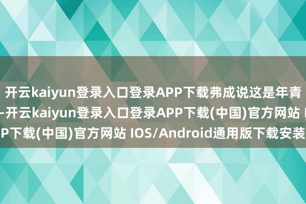 开云kaiyun登录入口登录APP下载弗成说这是年青男东谈主最大的愿望-开云kaiyun登录入口登录APP下载(中国)官方网站 IOS/Android通用版下载安装
