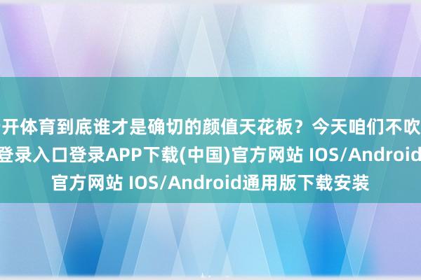 云开体育到底谁才是确切的颜值天花板？今天咱们不吹不黑-开云kaiyun登录入口登录APP下载(中国)官方网站 IOS/Android通用版下载安装