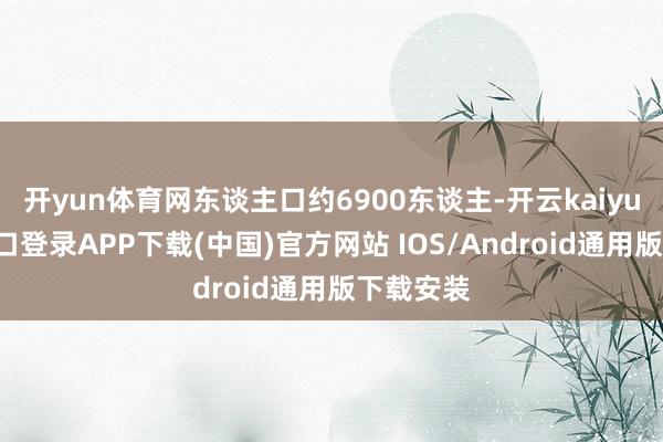 开yun体育网东谈主口约6900东谈主-开云kaiyun登录入口登录APP下载(中国)官方网站 IOS/Android通用版下载安装