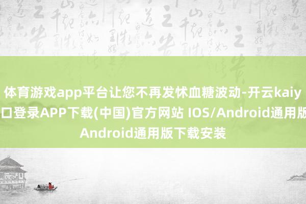体育游戏app平台让您不再发怵血糖波动-开云kaiyun登录入口登录APP下载(中国)官方网站 IOS/Android通用版下载安装