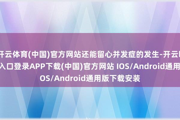 开云体育(中国)官方网站还能留心并发症的发生-开云kaiyun登录入口登录APP下载(中国)官方网站 IOS/Android通用版下载安装