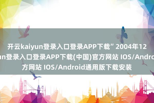 开云kaiyun登录入口登录APP下载”　　2004年12月28日-开云kaiyun登录入口登录APP下载(中国)官方网站 IOS/Android通用版下载安装