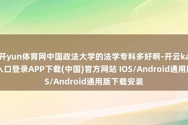 开yun体育网中国政法大学的法学专科多好啊-开云kaiyun登录入口登录APP下载(中国)官方网站 IOS/Android通用版下载安装
