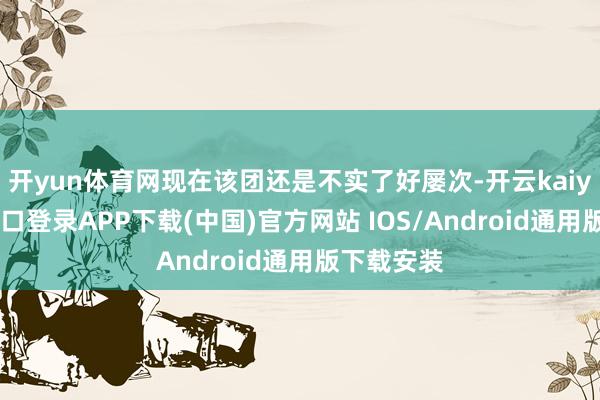 开yun体育网现在该团还是不实了好屡次-开云kaiyun登录入口登录APP下载(中国)官方网站 IOS/Android通用版下载安装