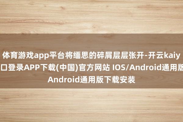 体育游戏app平台将缅思的碎屑层层张开-开云kaiyun登录入口登录APP下载(中国)官方网站 IOS/Android通用版下载安装