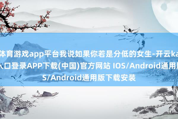 体育游戏app平台我说如果你若是分低的女生-开云kaiyun登录入口登录APP下载(中国)官方网站 IOS/Android通用版下载安装