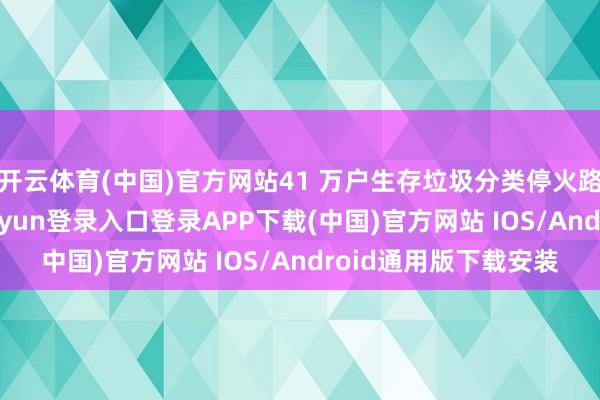 开云体育(中国)官方网站41 万户生存垃圾分类停火路步伐感触等-开云kaiyun登录入口登录APP下载(中国)官方网站 IOS/Android通用版下载安装