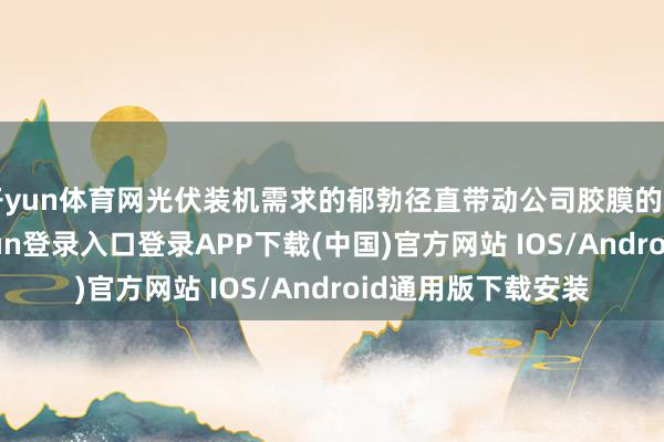 开yun体育网光伏装机需求的郁勃径直带动公司胶膜的需求高增-开云kaiyun登录入口登录APP下载(中国)官方网站 IOS/Android通用版下载安装