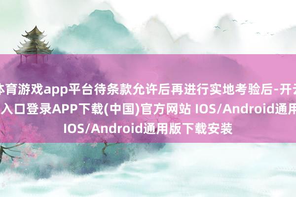 体育游戏app平台待条款允许后再进行实地考验后-开云kaiyun登录入口登录APP下载(中国)官方网站 IOS/Android通用版下载安装