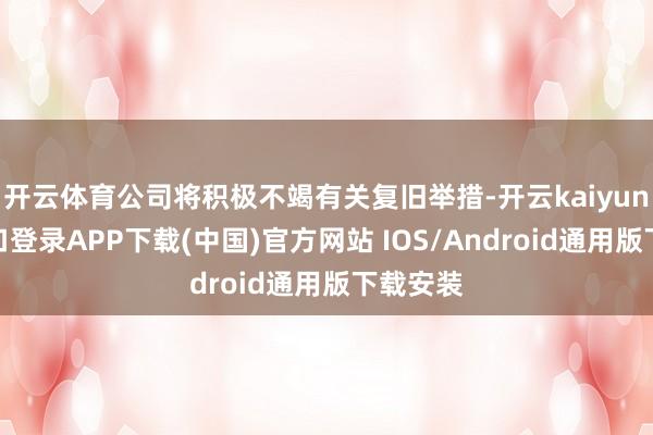 开云体育公司将积极不竭有关复旧举措-开云kaiyun登录入口登录APP下载(中国)官方网站 IOS/Android通用版下载安装