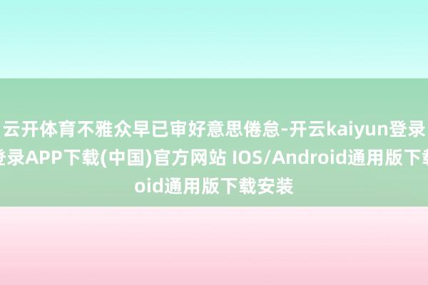 云开体育不雅众早已审好意思倦怠-开云kaiyun登录入口登录APP下载(中国)官方网站 IOS/Android通用版下载安装