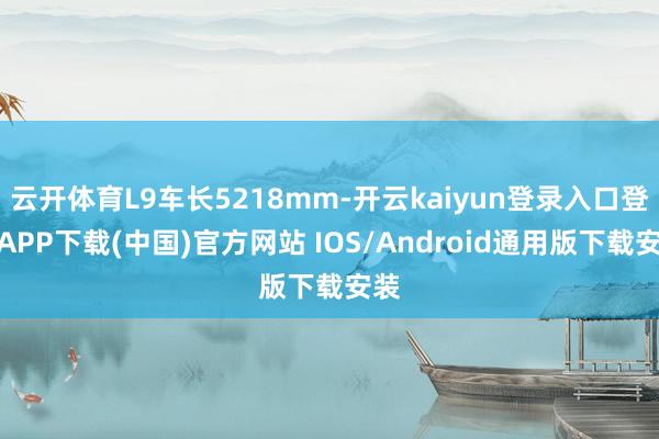 云开体育L9车长5218mm-开云kaiyun登录入口登录APP下载(中国)官方网站 IOS/Android通用版下载安装